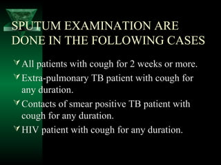 SPUTUM EXAMINATION ARE
DONE IN THE FOLLOWING CASES
All patients with cough for 2 weeks or more.
Extra-pulmonary TB patient with cough for
any duration.
Contacts of smear positive TB patient with
cough for any duration.
HIV patient with cough for any duration.
 