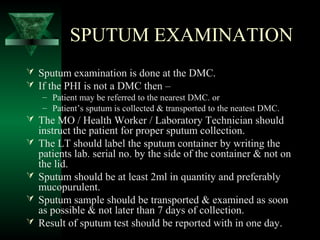 SPUTUM EXAMINATION
 Sputum examination is done at the DMC.
 If the PHI is not a DMC then –
– Patient may be referred to the nearest DMC. or
– Patient’s sputum is collected & transported to the neatest DMC.
 The MO / Health Worker / Laboratory Technician should
instruct the patient for proper sputum collection.
 The LT should label the sputum container by writing the
patients lab. serial no. by the side of the container & not on
the lid.
 Sputum should be at least 2ml in quantity and preferably
mucopurulent.
 Sputum sample should be transported & examined as soon
as possible & not later than 7 days of collection.
 Result of sputum test should be reported with in one day.
 
