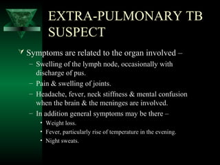 EXTRA-PULMONARY TB
SUSPECT
 Symptoms are related to the organ involved –
– Swelling of the lymph node, occasionally with
discharge of pus.
– Pain & swelling of joints.
– Headache, fever, neck stiffness & mental confusion
when the brain & the meninges are involved.
– In addition general symptoms may be there –
• Weight loss.
• Fever, particularly rise of temperature in the evening.
• Night sweats.
 