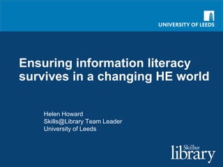 Ensuring information literacy survives in a changing HE world Helen Howard Skills@Library Team Leader University of Leeds 