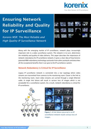 Your Best Partner of IP Surveillance 1
Along with the emerging market of IP surveillance, network plays increasingly
important role in a video surveillance system. The network in its turn, determines
the reliability and quality of video delivery. This paper describes the importance of
network redundancy for IP surveillance network. It gives a clear idea of how Korenix
patented MSR redundancy technology outstands from other protocols and describes
all the exceptional benefits that it can give to the IP surveillance system.
Network Redundancy is Critical for IP Surveillance
Legacy IP surveillance network is connected into a star topology where video
streams are transmitted from cameras to the monitoring room. Closer is the link to
the monitoring room, more video streams are carried through a single Ethernet
cable. A single link failure will result in serious loss of images which is not
acceptable for a surveillance system. As a result, network redundancy is critical for
IP surveillance.
 
Figure 1. A link failure occurred in an IP
surveillance network results serious loss of
images.
Ensuring Network
Reliability and Quality
for IP Surveillance
Korenix MSR: The Most Reliable and
High Quality IP Surveillance Network
Your Best Partner of IP Surveillance
 