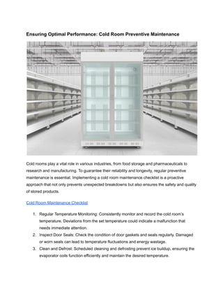 Ensuring Optimal Performance: Cold Room Preventive Maintenance
Cold rooms play a vital role in various industries, from food storage and pharmaceuticals to
research and manufacturing. To guarantee their reliability and longevity, regular preventive
maintenance is essential. Implementing a cold room maintenance checklist is a proactive
approach that not only prevents unexpected breakdowns but also ensures the safety and quality
of stored products.
Cold Room Maintenance Checklist
1. Regular Temperature Monitoring: Consistently monitor and record the cold room’s
temperature. Deviations from the set temperature could indicate a malfunction that
needs immediate attention.
2. Inspect Door Seals: Check the condition of door gaskets and seals regularly. Damaged
or worn seals can lead to temperature fluctuations and energy wastage.
3. Clean and Defrost: Scheduled cleaning and defrosting prevent ice buildup, ensuring the
evaporator coils function efficiently and maintain the desired temperature.
 