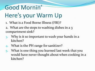 Good Mornin’  Here’s your Warm Up 1.  What is a Food Borne Illness (FBI)? 2.  What are the steps to washing dishes in a 3 compartment sink? Why is it so important to wash your hands in a kitchen? What is the PH range for sanitizer? What is one thing you learned last week that you would have never thought about when cooking in a kitchen? 