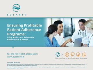 Ensuring Profitable Patient Adherence Programs: Using Analytics to Release the Hidden Value in Brands 
Discover how to accelerate your business 
© Copyright 2014 Eularis 
All rights reserved. No part of this report may be reprinted or reproduced or utilized in any form or by any electronic, mechanical or other means, known now or hereafter invented, including photocopying and recording, or in any information storage or retrieval system, without permission from the publishers. 
While every effort has been made to ensure the accuracy and integrity of material presented, no responsibility or liability can be accepted by the publisher for its completeness or accuracy. The views expressed in this report are not necessarily those of the publisher. 
For the full report, please visit: 
www.eularis.com or email us at contact@eularis.com  