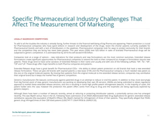 Eularis ©2014 www.eularis.com 
LEGALLY AGGRESSIVE COMPETITORS 
To add to all the troubles the industry is already facing, further threats to the financial well-being of big Pharma are appearing. Patent protection is crucial for Pharmaceutical companies who have spent billions in research and development of the drugs. Given the shorter patents currently available for Pharmaceutical brands and with a lack of blockbusters in the pipelines, Pharmaceutical companies look for ways to protect exclusivity for their brands and the competition they are facing has never been greater. This year alone (2006) over $20 billion in sales of branded Pharmaceutical drugs will be subjected to generic competition. It is estimated that by 2010 this will exceed $100 billion. 
Companies look at a range of options – new indications for their products and new formulations are the most common outcomes. Extended release formulations create significant opportunities for Pharmaceutical companies to extend the hold on their compound as changes in formulation require new patents. These drugs tend to have some variation of Extended Release in their name and usually end with one of the following suffixes: “ER”, “XL”, “SR”, “CR” and “LA”. These drugs offer major benefits to both Pharma companies and patients. 
Extended Release drugs have a great benefit for Pharmaceutical CEOs – the ability to obtain patent protection on old brands that have a new extended release formulation. These can give old brands with expired patents a new lease of life and the Pharmaceutical company a much needed new patent as the one on the original molecule expires. By moving their patients from the original molecule to the extended release version, companies may cannibalize their original brand but it keeps the market free of generic competition. 
Generics manufacturers file lawsuits continuously against patented drugs in an attempt to reduce or end the patent. In addition to that, more worryingly from big Parma’s point of view, generic manufacturers are working on developing their own XR versions. ANDAs are being submitted to obtain regulatory approval to market these extended release versions, and this is resulting in some high profile patent infringement lawsuits. In the majority of cases, the patent holder wins the case, however the protection the patent offers varies from drug to drug and the loopholes are being vigorously explored by generics lawyers. 
Although there have been a number of lawsuits recently, aimed at reducing or protecting blockbuster patents, a potentially serious one has emerged recently. This was Wyeth versus Teva in the US. Following Teva’s submission of an ANDA (Abbreviated New Drug Application) for generic extended release venlafaxine capsules (the equivalent of Wyeth’s Effexor XR), Wyeth claimed for infringement of three of their patents. They specifically alleged that TEVA’s generic drug infringed three of their OB listed patents [US6274171 US6419958 & US6403120]. 
11 
Specific Pharmaceutical Industry Challenges That Affect The Measurement Of Marketing 
For the full report, please visit: www.eularis.com or email us at contact@eularis.com  