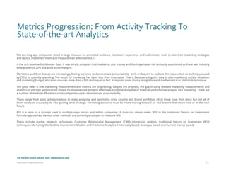 Eularis ©2014 www.eularis.com 
Not too long ago, companies relied in large measure on anecdotal evidence, marketers’ experience and rudimentary tools to plan their marketing strategies and tactics, implement them and measure their effectiveness. I 
n the rich pipeline/blockbuster days, it was simply accepted that marketing cost money and the impact was not seriously questioned as there was industry wide growth of 20% and good profit margins. 
Marketers and their bosses are increasingly feeling pressure to demonstrate accountability. Early endeavors to address this issue relied on techniques used by CFOs to quantify spending. The result for marketing has been less than impressive. That is because using this data to plan marketing activity allocation and marketing budget allocation requires more than a ROI technique; in fact, it requires more than a straightforward mathematical or statistical technique. 
The good news is that marketing measurement and metrics are progressing. Despite the progress, the gap in using relevant marketing measurements and analytics is still high and must be closed if companies are going to effectively bring the discipline of financial performance analysis into marketing. There are a number of methods Pharmaceutical companies use to demonstrate accountability. 
These range from basic activity tracking to really analyzing and optimizing cross country and brand portfolios. All of these have their place but not all of them neatly or accurately tie into guiding what strategic marketing decisions must be made moving forward for real bottom line return now or in the near future. 
ROI is a term or a concept used in multiple ways across and within companies. It does not always mean ‘ROI’ in the traditional ‘Return on Investment’ formula approaches. Various other methods are currently employed to measure ROI. 
These include market research techniques, Customer Relationship Management (CRM) interaction analysis, traditional Return on Investment (ROI) techniques, Marketing Mix Models, Econometric Models, and Predictive Analytics (Historically based, Analogue based and Current market based). 
13 
Metrics Progression: From Activity Tracking To State-of-the-art Analytics 
For the full report, please visit: www.eularis.com or email us at contact@eularis.com  