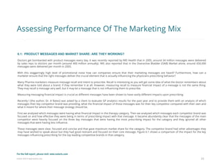 Eularis ©2014 www.eularis.com 
6.1: PRODUCT MESSAGES AND MARKET SHARE: ARE THEY WORKING? 
Doctors get bombarded with product messages every day. It was recently reported by IMS Health that in 2005, around 34 million messages were delivered by sales reps to doctors per month (around 400 million annually). IMS also reported that in the Overactive Bladder (OAB) Market alone, around 650,000 messages were delivered per month in 2005. 
With this staggeringly high level of promotional noise how can companies ensure that their marketing messages are heard? Furthermore, how can a marketer ensure that the right messages deliver the crucial element that is actually influencing the physicians prescribing behavior? 
Many Pharma marketers measure message recall and intent to prescribe. Recall is interesting as you will get some idea of what the doctor remembers about what they were told about a brand, if they remember it at all. However, measuring recall to measure financial impact of a message is not the same thing. They may recall a message very well, but it may be a message that is not influencing them to prescribe. 
Measuring messaging financial impact is crucial as different messages have been shown to have vastly different impacts upon prescribing. 
Recently I [the author, Dr. A Bates] was asked by a client to evaluate GP analytics results for the past year and to provide them with an analysis of which messages their key competitor brand was providing, what the financial impact of those messages was for their key competitor compared with their own and what it meant for where their message strategy should be. 
First we analyzed which messages were having what financial impact in the therapy category. Then we analyzed which messages each competitor brand was focused on and how effective they were being in terms of prescribing impact with that message. It became abundantly clear that the messages of the main competitor were heavily focused on the three key messages that were having the most prescribing impact for the category and they ignored all other messages that were having less influence. 
These messages were clear, focused and concise and that gave maximum market share for the category. The competitor brand had other advantages they may have wished to speak about but they had good restraint and focused on their core message. Figure 6.1 shows a comparison of the impact for the key messages influencing prescribing for the top leading competitive brands in that category. 
23 
Assessing Performance Of The Marketing Mix 
For the full report, please visit: www.eularis.com or email us at contact@eularis.com  