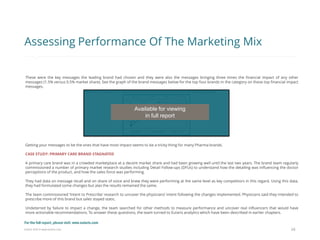 Eularis ©2014 www.eularis.com 
These were the key messages the leading brand had chosen and they were also the messages bringing three times the financial impact of any other messages (1.5% versus 0.5% market share). See the graph of the brand messages below for the top four brands in the category on these top financial impact messages. 
Getting your messages to be the ones that have most impact seems to be a tricky thing for many Pharma brands. 
CASE STUDY: PRIMARY CARE BRAND STAGNATED 
A primary care brand was in a crowded marketplace at a decent market share and had been growing well until the last two years. The brand team regularly commissioned a number of primary market research studies including Detail Follow-ups (DFUs) to understand how the detailing was influencing the doctor perceptions of the product, and how the sales force was performing. 
They had data on message recall and on share of voice and knew they were performing at the same level as key competitors in this regard. Using this data, they had formulated some changes but alas the results remained the same. 
The team commissioned ‘Intent to Prescribe’ research to uncover the physicians’ intent following the changes implemented. Physicians said they intended to prescribe more of this brand but sales stayed static. 
Undeterred by failure to impact a change, the team searched for other methods to measure performance and uncover real influencers that would have more actionable recommendations. To answer these questions, the team turned to Eularis analytics which have been described in earlier chapters. 
24 
Assessing Performance Of The Marketing Mix 
Available for viewing 
in full report 
For the full report, please visit: www.eularis.com or email us at contact@eularis.com  
