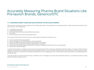 Eularis ©2014 www.eularis.com 
7.1: MEASURING MARKET SHARE AND SALES POTENTIAL OF PRE-LAUNCH BRANDS Pharmaceutical companies all have procedures for launching new brands. The preparation time usually starts with a market assessment around ten years prior to launch. This is followed by: 
a competitive assessment 
market potential analysis 
brand optimization and promotional effectiveness analysis 
launch plan 
launch and post launch monitoring and optimization. As a company moves closer to launch, there are many questions they need to consider, such as: 
Have we positioned the drug optimally? 
Are our messages the ones that will give us maximum benefit? 
How much market share should we have at launch against competitors? 
How will we know exactly what competitor weaknesses we can exploit? 
How do we know what the optimal combination of sales and marketing activities will be for maximum growth? 
Have we done everything right? To answer these questions, companies need internal and external benchmarks but they also need ‘Brand Potential’ analytics. The type of things that these analytics can help with is to examine the actual brand potential based on its current inherent attributes from clinical trial data, and to look at how well a brand with that kind of inherent level of attributes should perform in that category, given the current market environmental factors and validated physician perceptions data. It will also be able to show the brand team what is needed in terms of messages, rep activity and promotional activity etc - and allocation of these to really grow the brand by a specific amount. 
28 
Accurately Measuring Pharma Brand Situations Like Pre-launch Brands, Generics/OTC 
For the full report, please visit: www.eularis.com or email us at contact@eularis.com  