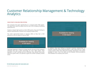 Eularis ©2014 www.eularis.com 
CASE STUDY: A FAILING CRM SYSTEM 
This company had spent significantly on a company-wide CRM system. The sales force used the system but the rest of the company (marketing teams) did not. 
However, despite high spends on their CRM system, they were finding no obvious improvement in bottom line company market share. 
The client approached Eularis in January 2006 as they had a CEO directive to use our system to look at CRM. 
The graph depicted in Figure 9.3 shows that for the size of the company, although they had a good technology for their CRM system, their approach to staff training and the incentives they offered those who used the system were not optimal to grow the overall company market share. 
36 
Customer Relationship Management & Technology Analytics 
In addition, they were failing to maintain customer relationships or increase customer value using the system. It was used more as a sales contact system rather than taking full strategic advantage of the power available to them. From this data and the detailed recommendations that followed, the company took action. 
Available for viewing 
in full report 
Available for viewing 
in full report 
For the full report, please visit: www.eularis.com or email us at contact@eularis.com  