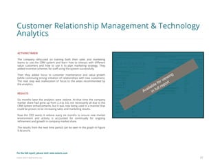 Eularis ©2014 www.eularis.com 
ACTIONS TAKEN The company refocused on training both their sales and marketing teams to use the CRM system and learn how to interact with different value customers and how to use it to plan marketing strategy. They added incentive schemes for staff using the system successfully. Then they added focus to customer maintenance and value growth (while continuing strong initiation of relationships with new customers). The next step was reallocation of focus to the areas recommended by the analytics. RESULTS Six months later the analytics were redone. At that time the company market share had gone up from 2.4 to 3.0, not necessarily all due to the CRM system enhancements, but it was now being used in a manner that could be proven to be increasing sales and marketing results. Now the CEO wants it redone every six months to ensure new market environment and activity is accounted for continually for ongoing refinement and growth in company market share. The results from the next time period can be seen in the graph in Figure 9.4a and b. 
37 
Customer Relationship Management & Technology Analytics 
For the full report, please visit: www.eularis.com or email us at contact@eularis.com  