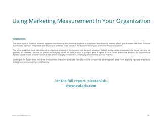 Eularis ©2014 www.eularis.com 
CONCLUSION 
The basic issue is balance: balance between non-financial and financial aspects is important. Non-financial metrics often give a better view than financial but must be carefully integrated with financial in order to make sense of the bottom line impact of the non-financial aspects. 
The other area that must be balanced is a rigorous analysis of the current, not the past, situation. Today’s reality can be measured; the future can only be guessed at. However, the use of predictive analytics based on today’s facts is going to yield a higher accuracy than predictive analytics for hypothetical futures based on out-of-date historical data which is largely irrelevant in a changing environment such as Pharma. 
Looking at the future does not drive the business: the actions we take now do and the competitive advantage will arise from applying rigorous analysis to today’s facts and using them intelligently. 
40 
Using Marketing Measurement In Your Organization 
For the full report, please visit: www.eularis.com or email us at contact@eularis.com  
