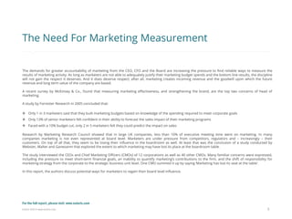 Eularis ©2014 www.eularis.com 
5 
The Need For Marketing Measurement 
The demands for greater accountability of marketing from the CEO, CFO and the Board are increasing the pressure to find reliable ways to measure the results of marketing activity. As long as marketers are not able to adequately justify their marketing budget spends and the bottom line results, the discipline will not gain the respect it deserves. And it does deserve respect; after all, marketing creates incoming revenue and the goodwill upon which the future revenue and long term value of the company are based. A recent survey by McKinsey & Co., found that measuring marketing effectiveness, and strengthening the brand, are the top two concerns of head of marketing. A study by Forrester Research in 2005 concluded that: 
Only 1 in 3 marketers said that they built marketing budgets based on knowledge of the spending required to meet corporate goals 
Only 13% of senior marketers felt confident in their ability to forecast the sales impact of their marketing programs 
Faced with a 10% budget cut, only 2 in 5 marketers felt they could predict the impact on sales Research by Marketing Research Council showed that in large UK companies, less than 10% of executive meeting time went on marketing. In many companies marketing is not even represented at board level. Marketers are under pressure from competitors, regulators and – increasingly – their customers. On top of all that, they seem to be losing their influence in the boardroom as well. At least that was the conclusion of a study conducted by Webster, Malter and Ganesanm that explored the extent to which marketing may have lost its place at the boardroom table. The study interviewed the CEOs and Chief Marketing Officers (CMOs) of 12 corporations as well as 40 other CMOs. Many familiar concerns were expressed, including the pressure to meet short-term financial goals, an inability to quantify marketing’s contributions to the firm, and the shift of responsibility for marketing strategy from the corporate to the strategic business unit level. One CMO summed it up by saying ‘Marketing has lost its seat at the table’. In this report, the authors discuss potential ways for marketers to regain their board level influence. 
For the full report, please visit: www.eularis.com or email us at contact@eularis.com  