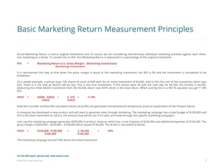 Eularis ©2014 www.eularis.com 
7 
Basic Marketing Return Measurement Principles 
Actual Marketing Return is minus original investment and, of course, we are considering discretionary individual marketing activities against each other, not marketing as a whole. To convert this to ROI, this Marketing Return is expressed in a percentage of the original investment. 
ROI = Marketing Return (i.e. Gross Margin – Marketing Investment) 
Marketing Investment 
It is represented this way so that when the gross margin is equal to the marketing investment, the ROI is 0% and the investment is considered to be breakeven. 
As a simple example, a person buys 100 shares of stock at $40 each for an initial investment of $4,000. Add to this the cost of the transaction which was $25. There is a risk that all $4,025 will be lost. This is the true investment. If the shares were all sold the next day for $4,500, the income is $4,500. Deducting the initial $4,025 investment from the $4,500 return nets $475 which is the total return. When putting this in a ROI % equation you get 11.8% ROI: 
%ROI = $4500 - $4025 = $ 475 = 11.8% 
$4025 $4025 
Now let’s consider another ROI calculation where all profits are generated immediately (to temporarily avoid an explanation of Net Present Value): 
A company has developed a new product and will need to generate sales through marketing. The marketing campaign has a total budget of $100,000 and this is the total investment at risk (i.e. the amount that will be lost if no sales are made through this specific marketing campaign). 
Let’s say the marketing campaign generates $500,000 in product revenue, which has a cost of goods of $250,000 and additional expenses of $100,000. The gross margin is $500,000 – $250,000 – $100,000 which equals $150,000. The % ROI is calculated as below: 
%ROI = $150,000 - $100,000 = $ 50,000 = 50% 
$100,000 $100,000 
The marketing campaign earned 50% above the initial investment. 
For the full report, please visit: www.eularis.com or email us at contact@eularis.com  