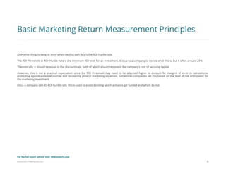 Eularis ©2014 www.eularis.com 
8 
Basic Marketing Return Measurement Principles 
One other thing to keep in mind when dealing with ROI is the ROI hurdle rate. 
The ROI Threshold or ROI Hurdle Rate is the minimum ROI level for an investment. It is up to a company to decide what this is, but it often around 25%. 
Theoretically, it should be equal to the discount rate, both of which should represent the company’s cost of securing capital. 
However, this is not a practical expectation since the ROI threshold may need to be adjusted higher to account for margins of error in calculations, protecting against potential overlap and recovering general marketing expenses. Sometimes companies set this based on the level of risk anticipated for the marketing investment. 
Once a company sets its ROI hurdle rate, this is used to assist deciding which activities get funded and which do not. 
For the full report, please visit: www.eularis.com or email us at contact@eularis.com  