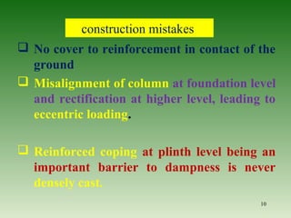 construction mistakes
 No cover to reinforcement in contact of the
ground
 Misalignment of column at foundation level
and rectification at higher level, leading to
eccentric loading.
 Reinforced coping at plinth level being an
important barrier to dampness is never
densely cast.
10
 