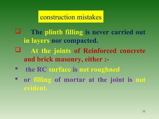  The plinth filling is never carried out
in layers nor compacted.
 At the joints of Reinforced concrete
and brick masonry, either :-
 the RC surface is not roughned
 or filling of mortar at the joint is not
evident.
11
construction mistakes
 