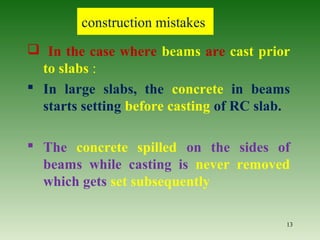  In the case where beams are cast prior
to slabs :
 In large slabs, the concrete in beams
starts setting before casting of RC slab.
 The concrete spilled on the sides of
beams while casting is never removed
which gets set subsequently
13
construction mistakes
 
