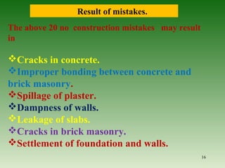 The above 20 no construction mistakes may result
in
Cracks in concrete.
Improper bonding between concrete and
brick masonry.
Spillage of plaster.
Dampness of walls.
Leakage of slabs.
Cracks in brick masonry.
Settlement of foundation and walls.
Result of mistakes.
16
 