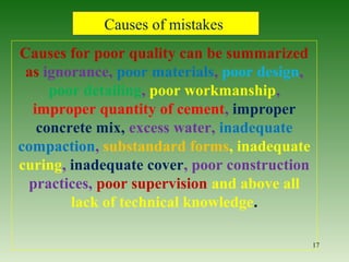 Causes for poor quality can be summarized
as ignorance, poor materials, poor design,
poor detailing, poor workmanship,
improper quantity of cement, improper
concrete mix, excess water, inadequate
compaction, substandard forms, inadequate
curing, inadequate cover, poor construction
practices, poor supervision and above all
lack of technical knowledge.
17
Causes of mistakes
 