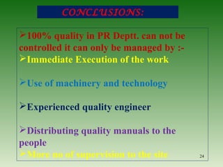 CONCLUSIONS:
24
100% quality in PR Deptt. can not be
controlled it can only be managed by :-
Immediate Execution of the work
Use of machinery and technology
Experienced quality engineer
Distributing quality manuals to the
people
More no of supervision to the site
 