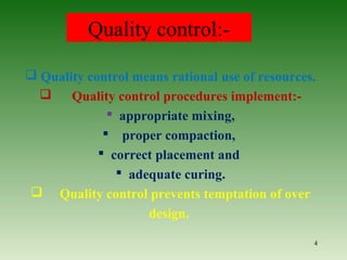 Quality control:-
 Quality control means rational use of resources.
 Quality control procedures implement:-
 appropriate mixing,
 proper compaction,
 correct placement and
 adequate curing.
 Quality control prevents temptation of over
design.
4
 