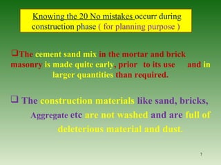 The cement sand mix in the mortar and brick
masonry is made quite early, prior to its use and in
larger quantities than required.
 The construction materials like sand, bricks,
Aggregate etc are not washed and are full of
deleterious material and dust.
7
Knowing the 20 No mistakes occurr during
construction phase ( for planning purpose )
 