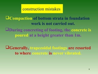 construction mistakes
Compaction of bottom strata in foundation
work is not carried out.
During concreting of footing, the concrete is
poured at a height greater than 1m.
Generally, trapezoidal footings are resorted
to where concrete is never vibrated.
8
 