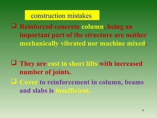 construction mistakes
 Reinforced concrete column, being an
important part of the structure are neither
mechanically vibrated nor machine mixed.
 They are cast in short lifts with increased
number of joints.
 Cover to reinforcement in column, beams
and slabs is insufficient.
9
 