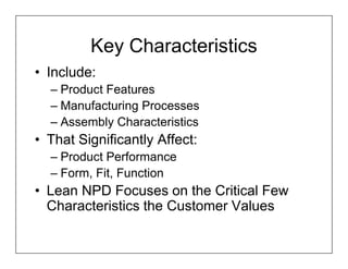 Key Characteristics
• Include:
  – Product Features
  – Manufacturing Processes
  – Assembly Characteristics
• That Significantly Affect:
  – Product Performance
  – Form, Fit, Function
• Lean NPD Focuses on the Critical Few
  Characteristics the Customer Values
 