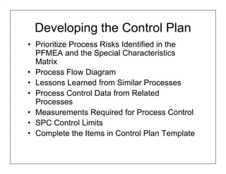 Developing the Control Plan
• Prioritize Process Risks Identified in the
  PFMEA and the Special Characteristics
  Matrix
• Process Flow Diagram
• Lessons Learned from Similar Processes
• Process Control Data from Related
  Processes
• Measurements Required for Process Control
• SPC Control Limits
• Complete the Items in Control Plan Template
 