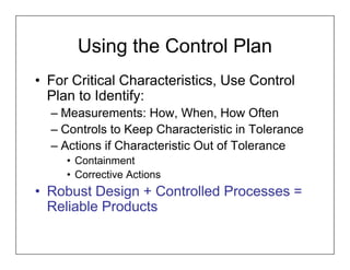 Using the Control Plan
• For Critical Characteristics, Use Control
  Plan to Identify:
  – Measurements: How, When, How Often
  – Controls to Keep Characteristic in Tolerance
  – Actions if Characteristic Out of Tolerance
     • Containment
     • Corrective Actions
• Robust Design + Controlled Processes =
  Reliable Products
 