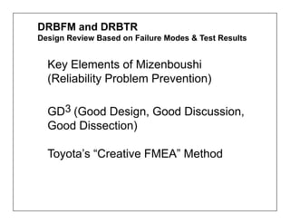 DRBFM and DRBTR
Design Review Based on Failure Modes & Test Results


  Key Elements of Mizenboushi
  (Reliability Problem Prevention)

  GD3 (Good Design, Good Discussion,
  Good Dissection)

  Toyota’s “Creative FMEA” Method
 
