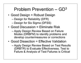 Problem Prevention – GD3
• Good Design = Robust Design
  – Design for Reliability (DFR)
  – Design for Six Sigma (DFSS)
• Good Discussion = Eliminate Risk
  – Apply Design Review Based on Failure
    Modes (DRBFM) to identify problems and
    develop countermeasures or corrections
• Good Dissection = Effective Validation
  – Apply Design Review Based on Test Results
    (DRBTR) to Evaluate Effectiveness. Test to
    Failure & Analysis of Test Failures is Critical
 