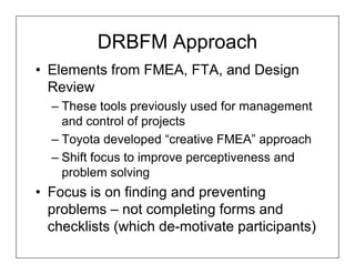 DRBFM Approach
• Elements from FMEA, FTA, and Design
  Review
  – These tools previously used for management
    and control of projects
  – Toyota developed “creative FMEA” approach
  – Shift focus to improve perceptiveness and
    problem solving
• Focus is on finding and preventing
  problems – not completing forms and
  checklists (which de-motivate participants)
 