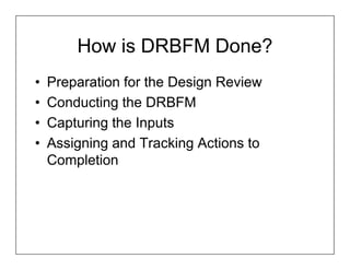 How is DRBFM Done?
•   Preparation for the Design Review
•   Conducting the DRBFM
•   Capturing the Inputs
•   Assigning and Tracking Actions to
    Completion
 