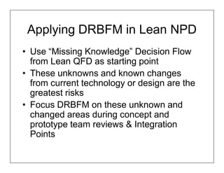 Applying DRBFM in Lean NPD
• Use “Missing Knowledge” Decision Flow
  from Lean QFD as starting point
• These unknowns and known changes
  from current technology or design are the
  greatest risks
• Focus DRBFM on these unknown and
  changed areas during concept and
  prototype team reviews & Integration
  Points
 