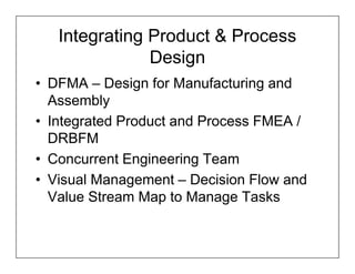 Integrating Product & Process
               Design
• DFMA – Design for Manufacturing and
  Assembly
• Integrated Product and Process FMEA /
  DRBFM
• Concurrent Engineering Team
• Visual Management – Decision Flow and
  Value Stream Map to Manage Tasks
 
