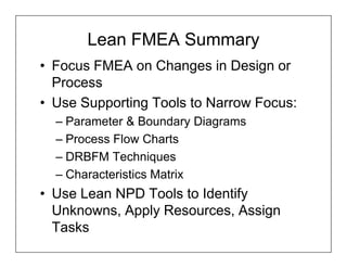 Lean FMEA Summary
• Focus FMEA on Changes in Design or
  Process
• Use Supporting Tools to Narrow Focus:
  – Parameter & Boundary Diagrams
  – Process Flow Charts
  – DRBFM Techniques
  – Characteristics Matrix
• Use Lean NPD Tools to Identify
  Unknowns, Apply Resources, Assign
  Tasks
 