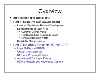 Overview
• Introduction and Definitions
• Part 1: Lean Product Development
   – Lean vs. Traditional Product Development
   – Key Elements of Lean NPD
        • Customer Defines Value
        • Front Loaded and Knowledge Based
        • Eliminate Redesign Waste
   – Reliability Requirements
• Part 2: Reliability Elements of Lean NPD
   –   Lean FMEA and DRBFM
   –   Critical Characteristics
   –   DFR and Physics of Failure
   –   Accelerated Testing to Failure
   –   Failure Analysis and Knowledge Capture
 