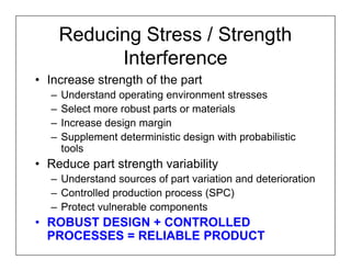 Reducing Stress / Strength
            Interference
• Increase strength of the part
  –   Understand operating environment stresses
  –   Select more robust parts or materials
  –   Increase design margin
  –   Supplement deterministic design with probabilistic
      tools
• Reduce part strength variability
  – Understand sources of part variation and deterioration
  – Controlled production process (SPC)
  – Protect vulnerable components
• ROBUST DESIGN + CONTROLLED
  PROCESSES = RELIABLE PRODUCT
 