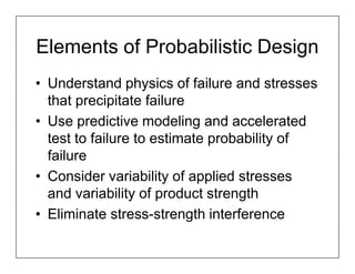 Elements of Probabilistic Design
• Understand physics of failure and stresses
  that precipitate failure
• Use predictive modeling and accelerated
  test to failure to estimate probability of
  failure
• Consider variability of applied stresses
  and variability of product strength
• Eliminate stress-strength interference
 