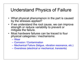 Understand Physics of Failure
• What physical phenomenon in the part is caused
  by the stresses applied?
• If we understand the root cause, we can improve
  strength or reduce variability to prevent or
  mitigate the failure.
• Most hardware failures can be traced to four
  physical categories / mechanisms:
  –   Wear
  –   Corrosion / Contamination
  –   Mechanical Failure (fatigue, vibration resonance, etc.)
  –   Overstress (electrical or mechanical, transients)
 