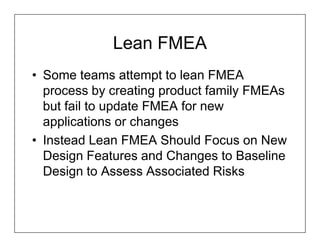 Lean FMEA
• Some teams attempt to lean FMEA
  process by creating product family FMEAs
  but fail to update FMEA for new
  applications or changes
• Instead Lean FMEA Should Focus on New
  Design Features and Changes to Baseline
  Design to Assess Associated Risks
 