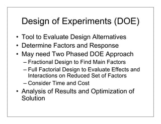 Design of Experiments (DOE)
• Tool to Evaluate Design Alternatives
• Determine Factors and Response
• May need Two Phased DOE Approach
  – Fractional Design to Find Main Factors
  – Full Factorial Design to Evaluate Effects and
    Interactions on Reduced Set of Factors
  – Consider Time and Cost
• Analysis of Results and Optimization of
  Solution
 