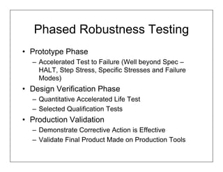 Phased Robustness Testing
• Prototype Phase
  – Accelerated Test to Failure (Well beyond Spec –
    HALT, Step Stress, Specific Stresses and Failure
    Modes)
• Design Verification Phase
  – Quantitative Accelerated Life Test
  – Selected Qualification Tests
• Production Validation
  – Demonstrate Corrective Action is Effective
  – Validate Final Product Made on Production Tools
 