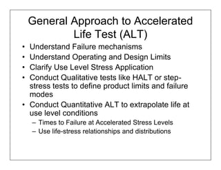 General Approach to Accelerated
            Life Test (ALT)
• Understand Failure mechanisms
• Understand Operating and Design Limits
• Clarify Use Level Stress Application
• Conduct Qualitative tests like HALT or step-
  stress tests to define product limits and failure
  modes
• Conduct Quantitative ALT to extrapolate life at
  use level conditions
    – Times to Failure at Accelerated Stress Levels
    – Use life-stress relationships and distributions
 