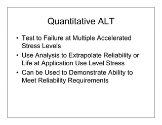 Quantitative ALT
• Test to Failure at Multiple Accelerated
  Stress Levels
• Use Analysis to Extrapolate Reliability or
  Life at Application Use Level Stress
• Can be Used to Demonstrate Ability to
  Meet Reliability Requirements
 