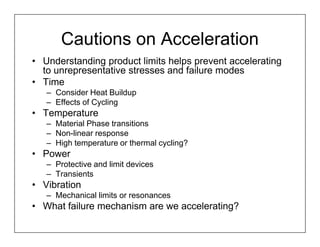 Cautions on Acceleration
• Understanding product limits helps prevent accelerating
  to unrepresentative stresses and failure modes
• Time
   – Consider Heat Buildup
   – Effects of Cycling
• Temperature
   – Material Phase transitions
   – Non-linear response
   – High temperature or thermal cycling?
• Power
   – Protective and limit devices
   – Transients
• Vibration
   – Mechanical limits or resonances
• What failure mechanism are we accelerating?
 