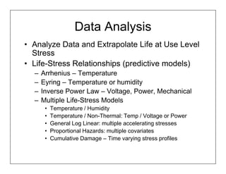 Data Analysis
• Analyze Data and Extrapolate Life at Use Level
  Stress
• Life-Stress Relationships (predictive models)
  –   Arrhenius – Temperature
  –   Eyring – Temperature or humidity
  –   Inverse Power Law – Voltage, Power, Mechanical
  –   Multiple Life-Stress Models
       •   Temperature / Humidity
       •   Temperature / Non-Thermal: Temp / Voltage or Power
       •   General Log Linear: multiple accelerating stresses
       •   Proportional Hazards: multiple covariates
       •   Cumulative Damage – Time varying stress profiles
 